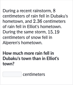 During a recent rainstorm, 8 centimeters of rain fell in Dubaku's hometown, and 2.36 centimeters of rain fell in Elliot's hometown. During the same storm, 15.19 centimeters of snow fell in Alperen's hometown.
How much more rain fell in Dubaku's town than in Elliot's town?
centimeters