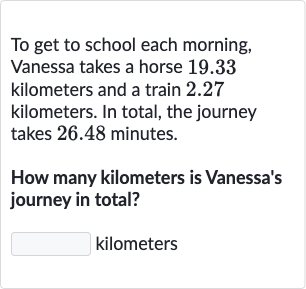 To get to school each morning, Vanessa takes a horse 19.33 kilometers and a train 2.27 kilometers. In total, the journey takes 26.48 minutes.
How many kilometers is Vanessa's journey in total?
kilometers