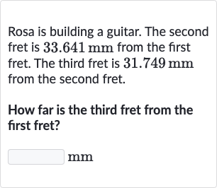 Rosa is building a guitar. The second fret is 
33.641mm from the first fret. The third fret is 
31.749mm from the second fret.
How far is the third fret from the first fret?

mm