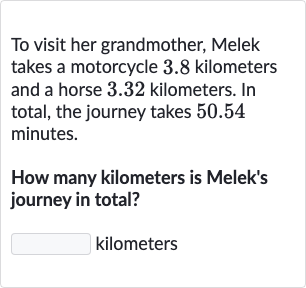 To visit her grandmother, Melek takes a motorcycle 3.8 kilometers and a horse 3.32 kilometers. In total, the journey takes 50.54 minutes.
How many kilometers is Melek's journey in total?
kilometers