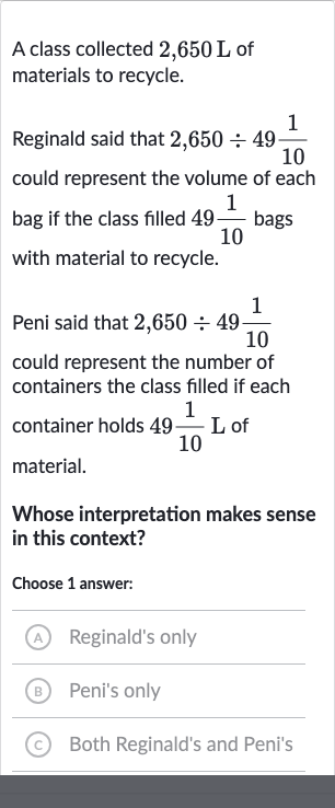 A class collected 
2,650L of materials to recycle.
Reginald said that 
2,650÷49(1)/(10) could represent the volume of each bag if the class filled 
49(1)/(10) bags with material to recycle.
Peni said that 
2,650÷49(1)/(10) could represent the number of containers the class filled if each container holds 
49(1)/(10)L of material.
Whose interpretation makes sense in this context?
Choose 1 answer:
A Reginald's only
(B) Peni's only
(c) Both Reginald's and Peni's