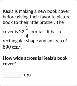 Keala is making a new book cover before giving their favorite picture book to their little brother. The cover is 22(1)/(4)cm tall. It has a rectangular shape and an area of 890cm^(2).
How wide across is Keala's book cover?

◻ cm