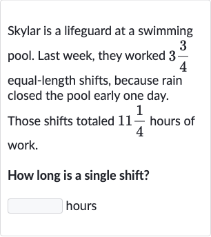 Skylar is a lifeguard at a swimming pool. Last week, they worked 
3(3)/(4) equal-length shifts, because rain closed the pool early one day. Those shifts totaled 
11(1)/(4) hours of work.
How long is a single shift? hours