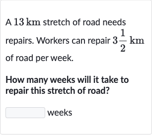 A 
13km stretch of road needs repairs. Workers can repair 
3(1)/(2)km of road per week.
How many weeks will it take to repair this stretch of road?
weeks
