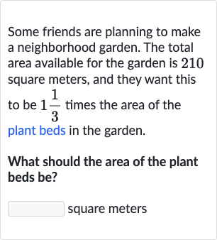 Some friends are planning to make a neighborhood garden. The total area available for the garden is 210 square meters, and they want this to be 
1(1)/(3) times the area of the plant beds in the garden.
What should the area of the plant beds be?
square meters