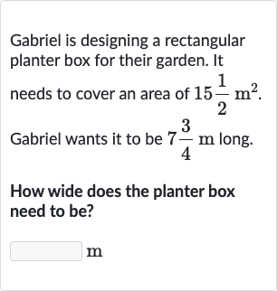 Gabriel is designing a rectangular planter box for their garden. It needs to cover an area of 
15(1)/(2)m^(2). Gabriel wants it to be 
7(3)/(4)m long.
How wide does the planter box need to be?
m