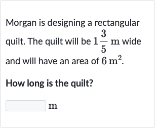 Morgan is designing a rectangular quilt. The quilt will be 
1(3)/(5)m wide and will have an area of 
6m^(2).
How long is the quilt?
m