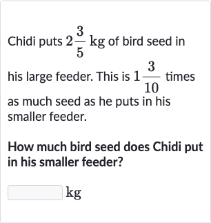 Chidi puts 
2(3)/(5)kg of bird seed in his large feeder. This is 
1(3)/(10) times as much seed as he puts in his smaller feeder.
How much bird seed does Chidi put in his smaller feeder?

kg