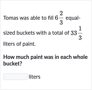 Tomas was able to fill 
6(2)/(3) equalsized buckets with a total of 
33(1)/(3) liters of paint.
How much paint was in each whole bucket?
liters