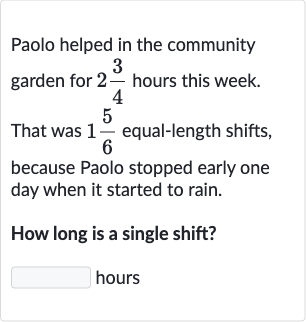 Paolo helped in the community garden for 
2(3)/(4) hours this week. That was 
1(5)/(6) equal-length shifts, because Paolo stopped early one day when it started to rain.
How long is a single shift? hours