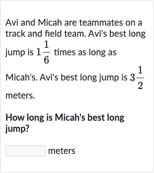 Avi and Micah are teammates on a track and field team. Avi's best long jump is 
1(1)/(6) times as long as Micah's. Avi's best long jump is 
3(1)/(2) meters.
How long is Micah's best long jump?
meters