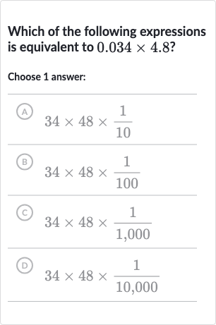 Which of the following expressions is equivalent to 
0.034 ×4.8 ?
Choose 1 answer:
(A) 
34 ×48 ×(1)/(10)
(B) 
34 ×48 ×(1)/(100)
(C) 
34 ×48 ×(1)/(1,000)
(D) 
34 ×48 ×(1)/(10,000)