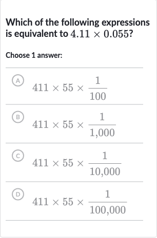Which of the following expressions is equivalent to 
4.11 ×0.055 ?
Choose 1 answer:
(A) 
411 ×55 ×(1)/(100)
(B) 
411 ×55 ×(1)/(1,000)
(C) 
411 ×55 ×(1)/(10,000)
(D) 
411 ×55 ×(1)/(100,000)