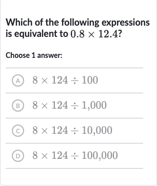 Which of the following expressions is equivalent to 
0.8 ×12.4 ?
Choose 1 answer:
(A) 
8×124÷100
(B) 
8×124÷1,000
(c) 
8×124÷10,000
(D) 
8×124÷100,000