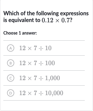 Which of the following expressions is equivalent to 
0.12 ×0.7 ?
Choose 1 answer:
(A) 
12 ×7÷10
(B) 
12 ×7÷100
(c) 
12 ×7÷1,000
(D) 
12 ×7÷10,000