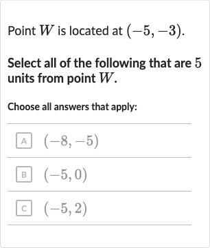 Point 
W is located at 
(-5,-3).
Select all of the following that are 5 units from point 
W.
Choose all answers that apply:
A 
(-8,-5)
B 
(-5,0)
c 
(-5,2)