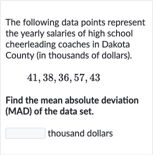 The following data points represent the yearly salaries of high school cheerleading coaches in Dakota County (in thousands of dollars).

41,38,36,57,43
Find the mean absolute deviation (MAD) of the data set.
thousand dollars