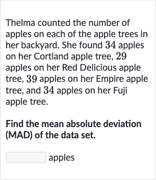 Thelma counted the number of apples on each of the apple trees in her backyard. She found 34 apples on her Cortland apple tree, 29 apples on her Red Delicious apple tree, 39 apples on her Empire apple tree, and 34 apples on her Fuji apple tree.
Find the mean absolute deviation (MAD) of the data set.
apples
