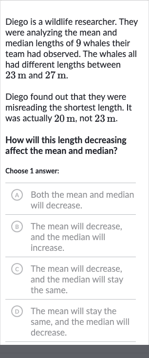 Diego is a wildlife researcher. They were analyzing the mean and median lengths of 9 whales their team had observed. The whales all had different lengths between 
23m and 
27m.
Diego found out that they were misreading the shortest length. It was actually 
20m, not 
23m.
How will this length decreasing affect the mean and median?
Choose 1 answer:
A Both the mean and median will decrease.
(B) The mean will decrease, and the median will increase.
(c) The mean will decrease, and the median will stay the same.
(D) The mean will stay the same, and the median will decrease.