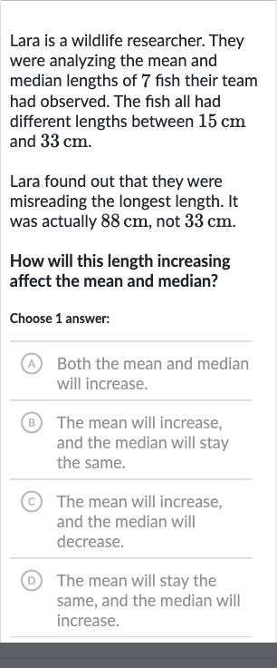 Lara is a wildlife researcher. They were analyzing the mean and median lengths of 7 fish their team had observed. The fish all had different lengths between 
15cm and 
33cm.
Lara found out that they were misreading the longest length. It was actually 
88cm, not 
33cm.
How will this length increasing affect the mean and median?
Choose 1 answer:
A Both the mean and median will increase.
B The mean will increase, and the median will stay the same.
(c) The mean will increase, and the median will decrease.
(D) The mean will stay the same, and the median will increase.