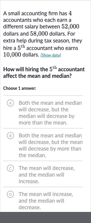 A small accounting firm has 4 accountants who each earn a different salary between 52,000 dollars and 58,000 dollars. For extra help during tax season, they hire a 
5^("th ") accountant who earns 10,000 dollars. [Show data]
How will hiring the 
5^("th ") accountant affect the mean and median?
Choose 1 answer:
A Both the mean and median will decrease, but the median will decrease by more than the mean.
(B) Both the mean and median will decrease, but the mean will decrease by more than the median.
(c) The mean will decrease, and the median will increase.
(D) The mean will increase, and the median will decrease.