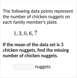 The following data points represent the number of chicken nuggets on each family member's plate.

1,3,0,6,?
If the mean of the data set is 3 chicken nuggets, find the missing number of chicken nuggets.
nuggets