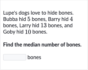 Lupe's dogs love to hide bones. Bubba hid 5 bones, Barry hid 4 bones, Larry hid 13 bones, and Goby hid 10 bones.
Find the median number of bones. bones