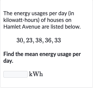 The energy usages per day (in kilowatt-hours) of houses on Hamlet Avenue are listed below.

30,23,38,36,33
Find the mean energy usage per day.

kWh