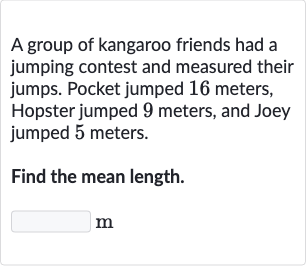 A group of kangaroo friends had a jumping contest and measured their jumps. Pocket jumped 16 meters, Hopster jumped 9 meters, and Joey jumped 5 meters.
Find the mean length.
m