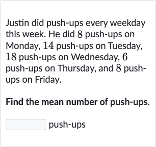 Justin did push-ups every weekday this week. He did 8 push-ups on Monday, 14 push-ups on Tuesday, 18 push-ups on Wednesday, 6 push-ups on Thursday, and 8 pushups on Friday.
Find the mean number of push-ups.
push-ups