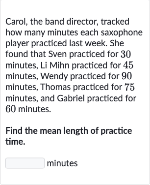 Carol, the band director, tracked how many minutes each saxophone player practiced last week. She found that Sven practiced for 30 minutes, Li Mihn practiced for 45 minutes, Wendy practiced for 90 minutes, Thomas practiced for 75 minutes, and Gabriel practiced for 60 minutes.
Find the mean length of practice time.
minutes