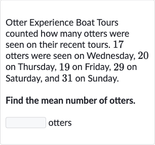 Otter Experience Boat Tours counted how many otters were seen on their recent tours. 17 otters were seen on Wednesday, 20 on Thursday, 19 on Friday, 29 on Saturday, and 31 on Sunday.
Find the mean number of otters. otters