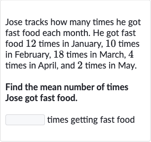 Jose tracks how many times he got fast food each month. He got fast food 12 times in January, 10 times in February, 18 times in March, 4 times in April, and 2 times in May.
Find the mean number of times Jose got fast food.
times getting fast food