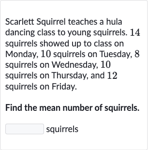 Scarlett Squirrel teaches a hula dancing class to young squirrels. 14 squirrels showed up to class on Monday, 10 squirrels on Tuesday, 8 squirrels on Wednesday, 10 squirrels on Thursday, and 12 squirrels on Friday.
Find the mean number of squirrels. squirrels