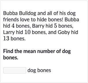 Bubba Bulldog and all of his dog friends love to hide bones! Bubba hid 4 bones, Barry hid 5 bones, Larry hid 10 bones, and Goby hid 13 bones.
Find the mean number of dog bones.
dog bones