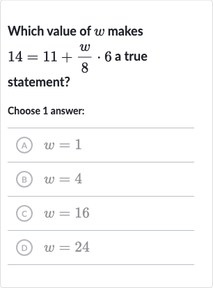 Which value of 
w makes 
14=11+(w)/(8)*6 a true statement?
Choose 1 answer:
(A) 
w=1
(B) 
w=4
(c) 
w=16
(D) 
w=24