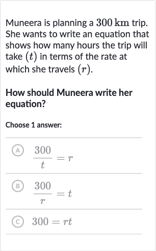 Muneera is planning a 
300km trip. She wants to write an equation that shows how many hours the trip will take 
(t) in terms of the rate at which she travels 
(r).
How should Muneera write her equation?
Choose 1 answer:
(A) 
(300 )/(t)=r
(B) 
(300 )/(r)=t
(C) 
300=rt