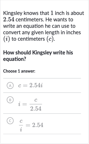 Kingsley knows that 1 inch is about 2.54 centimeters. He wants to write an equation he can use to convert any given length in inches 
(i) to centimeters 
(c).
How should Kingsley write his equation?
Choose 1 answer:
(A) 
c=2.54 i
(B) 
i=(c)/( 2.54)
(c) 
(c)/(i)=2.54