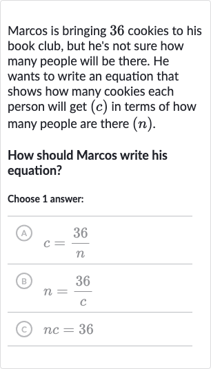 Marcos is bringing 36 cookies to his book club, but he's not sure how many people will be there. He wants to write an equation that shows how many cookies each person will get 
(c) in terms of how many people are there 
(n).
How should Marcos write his equation?
Choose 1 answer:
(A) 
c=(36 )/(n)
(B) 
n=(36 )/(c)
(c) 
nc=36
