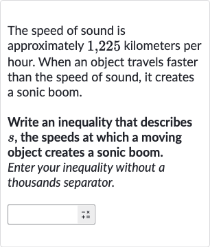 The speed of sound is approximately 1,225 kilometers per hour. When an object travels faster than the speed of sound, it creates a sonic boom.
Write an inequality that describes 
s, the speeds at which a moving object creates a sonic boom. Enter your inequality without 
a thousands separator.