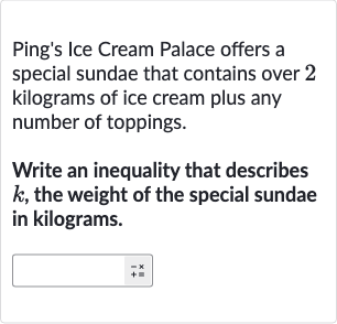 Ping's Ice Cream Palace offers a special sundae that contains over 2 kilograms of ice cream plus any number of toppings.
Write an inequality that describes 
k, the weight of the special sundae in kilograms.
