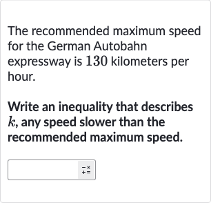 The recommended maximum speed for the German Autobahn expressway is 130 kilometers per hour.
Write an inequality that describes 
k, any speed slower than the recommended maximum speed.