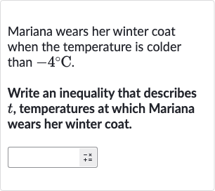 Mariana wears her winter coat when the temperature is colder than 
-4^(@)C.
Write an inequality that describes 
t, temperatures at which Mariana wears her winter coat.

◻