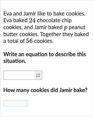 Eva and Jamir like to bake cookies. Eva baked 24 chocolate chip cookies, and Jamir baked 
p peanut butter cookies. Together they baked a total of 56 cookies.
Write an equation to describe this situation.
How many cookies did Jamir bake?