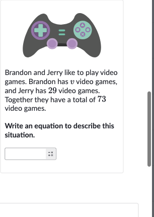 Brandon and Jerry like to play video games. Brandon has 
v video games, and Jerry has 29 video games. Together they have a total of 73 video games.
Write an equation to describe this situation.
