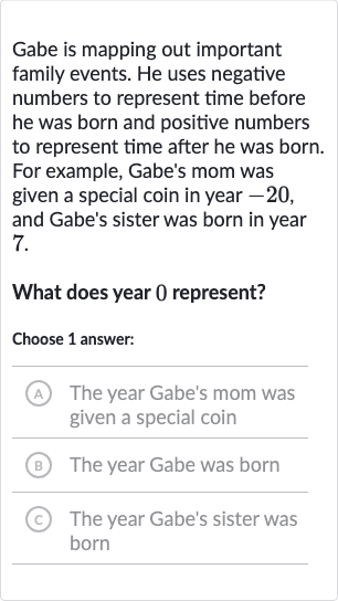 Gabe is mapping out important family events. He uses negative numbers to represent time before he was born and positive numbers to represent time after he was born. For example, Gabe's mom was given a special coin in year -20 , and Gabe's sister was born in year 7.
What does year 0 represent?
Choose 1 answer:
A The year Gabe's mom was given a special coin
(B) The year Gabe was born
(c) The year Gabe's sister was born