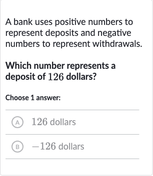 A bank uses positive numbers to represent deposits and negative numbers to represent withdrawals.
Which number represents a deposit of 126 dollars?
Choose 1 answer:
(A) 126 dollars
(B) -126 dollars