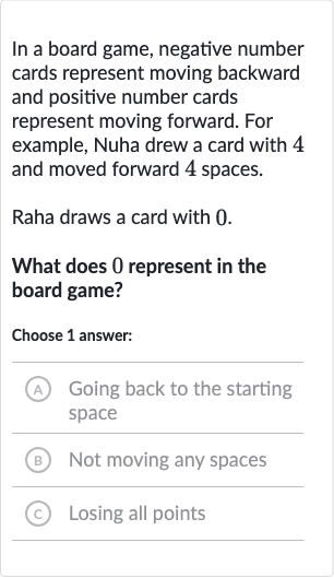 In a board game, negative number cards represent moving backward and positive number cards represent moving forward. For example, Nuha drew a card with 4 and moved forward 4 spaces.
Raha draws a card with 0 .
What does 0 represent in the board game?
Choose 1 answer:
A Going back to the starting space
(B) Not moving any spaces
(c) Losing all points