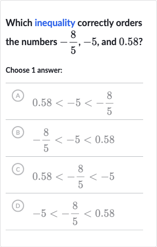 Which inequality correctly orders the numbers 
-(8)/(5),-5, and 
0.58?
Choose 1 answer:
(A) 
0.58 < -5 < -(8)/(5)
(B) 
-(8)/(5) < -5 < 0.58
(C) 
0.58 < -(8)/(5) < -5
(D) 
-5 < -(8)/(5) < 0.58