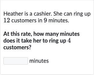 Heather is a cashier. She can ring up 12 customers in 9 minutes.
At this rate, how many minutes does it take her to ring up 4 customers?
minutes